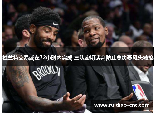 杜兰特交易或在72小时内完成 三队密切谈判防止总决赛风头被抢 杜兰特交易或在72小时内完成 三队密切谈判防止总决赛风头被抢