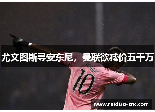 尤文图斯寻安东尼,曼联欲减价五千万 尤文图斯寻安东尼,曼联欲减价五千万