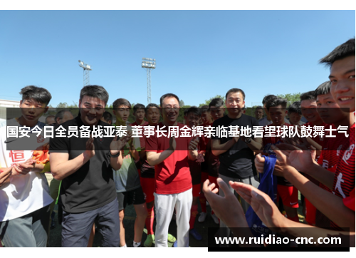 国安今日全员备战亚泰 董事长周金辉亲临基地看望球队鼓舞士气 国安今日全员备战亚泰 董事长周金辉亲临基地看望球队鼓舞士气