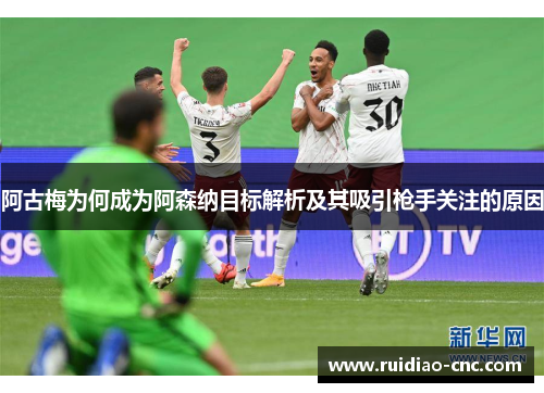 阿古梅为何成为阿森纳目标解析及其吸引枪手关注的原因 阿古梅为何成为阿森纳目标解析及其吸引枪手关注的原因